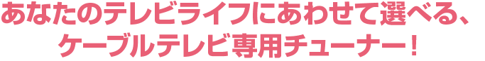 あなたのテレビライフにあわせて選べる、ケーブルテレビ専用チューナー!