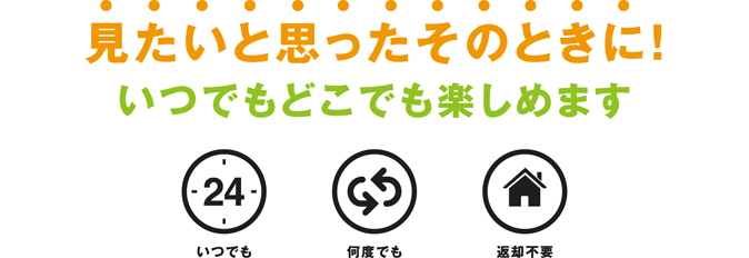 見たいと思ったそのときに!いつでもどこでも楽しめます。