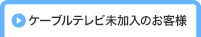 ケーブルテレビ未加入のお客様