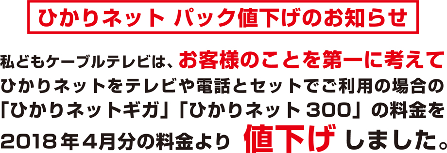 ひかりネット パック値下げのお知らせ 私どもケーブルテレビは、お客様のことを第一に考えてインターネットをテレビや電話とセットでご利用の場合の「ひかりネットギガ」「ひかりネット300」の料金を4月分の料金より値下げします。