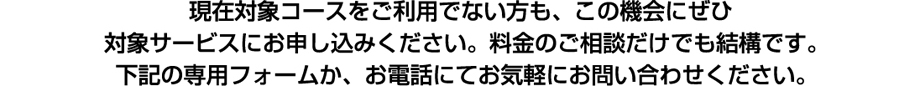 現在対象コースをご利用でない方も、この機会にぜひ対象サービスにお申し込みください。料金のご相談だけでも結構です。下記の専用フォームか、お電話にてお気軽にお問い合わせください。