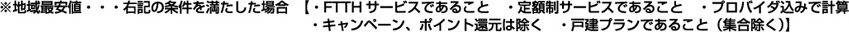 ※地域最安値・・・右記の条件を満たした場合 【・FTTHサービスであること ・定額制サービスであること・プロバイダ込みで計算・キャンペーン、ポイント還元は除く ・戸建プランであること(集合除く)】