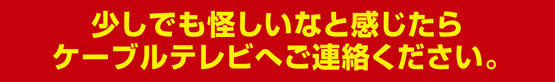 少しでも怪しいなと感じたらケーブルテレビへご連絡ください