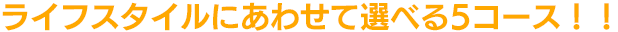 ライフスタイルにあわせて選べる5コース!!