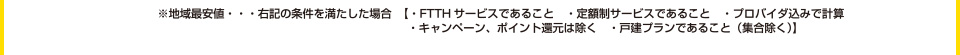 ※地域最安値･･･右記の条件を満たした場合【・FTTHサービスであること ・定額制サービスであること ・プロバイダ込みで計算 ・キャンペーン、ポイント還元は除く ・戸建プランであること（集合除く）】