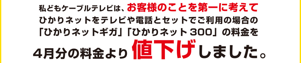 私共ケーブルテレビは、お客様のことを第一に考えてひかりネットをテレビや電話とセットでご利用の場合の「ひかりネットギガ」「ひかりネット300」の料金を4月分の料金より値下げしました。