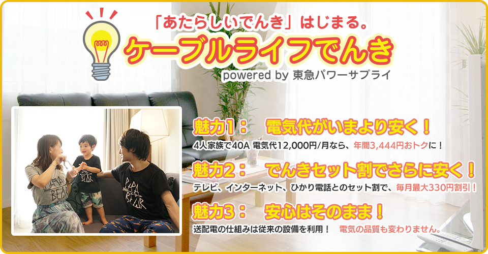 ケーブルライフでんき 魅力1：電気代がいまより安く！ 4人家族電気代12,000/月なら、年間3,516円おトクに！　魅力２：でんきセット割でさらに安く！　テレビ、インターネット、ひかり電話とのセット割で、毎月最大324円割引！　魅力３：安心はそのまま！　送配電の仕組みは従来の設備を利用！電気の品質も変わりません。