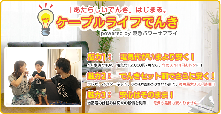 ケーブルライフでんき 魅力1：電気代がいまより安く！ 4人家族電気代12,000/月なら、年間3,516円おトクに！　魅力２：でんきセット割でさらに安く！　テレビ、インターネット、ひかり電話とのセット割で、毎月最大324円割引！　魅力３：安心はそのまま！　送配電の仕組みは従来の設備を利用！電気の品質も変わりません。