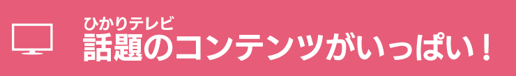 ひかりテレビ　話題のコンテンツがいっぱい