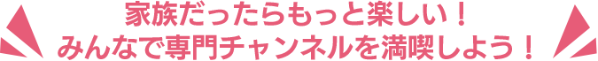 家族だったらもっと楽しい！みんなで専門チャンネルを満喫しよう！