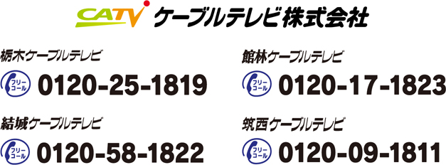 栃木ケーブルテレビ：0120-25-1819、館林ケーブルテレビ：0120-17-1823、結城ケーブルテレビ：0120-58-1822、筑西ケーブルテレビ：0120-09-1811