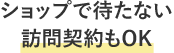 ショップで待たない 訪問契約もOK