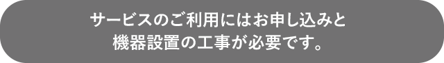 サービスのご利用にはお申し込みと機器設置の工事が必要です。