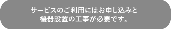 サービスのご利用にはお申し込みと機器設置の工事が必要です。