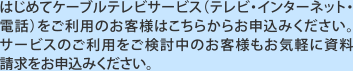 はじめてケーブルテレビサービス（テレビ・インターネット・電話）をご利用のお客様はこちらからお申込みください。サービスのご利用をご検討中のお客様もお気軽に資料請求をお申込みください。