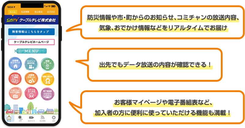 防災情報や市・町からのお知らせ、コミチャンの放送内容、気象、お出かけ情報などをリアルタイムでお届け。出先でもデータ放送の内容が確認できる！お客様マイページや電子番組表など、加入者の方に便利に使っていただける機能も満載！