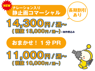 NEW！「ナレーション入り静止画コマーシャル」が14,300円/週（税抜13,000円/週）から。※製作費込み。長期割引あり。「おまかせ！PR」が11,000円/週（税抜1,000円/週）から。