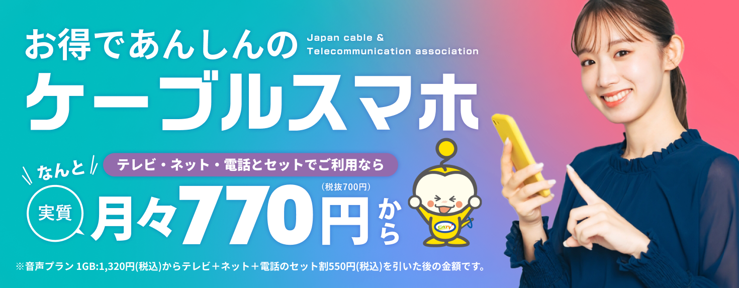 お得で安心の『ケーブルスマホ』。テレビ・ネット・電話とセットでご利用なら、なんと実質月々770円（税抜700円）から。※音声プラン1GB:1,320円（税込）からテレビ＋ネット＋電話のセット割550円（税込）を引いた後の金額です。