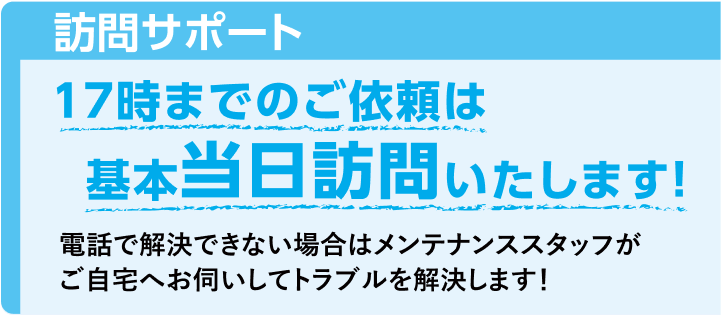 【訪問サポート】17時までのご依頼は基本当日訪問いたします！電話で解決できない場合はメンテナンススタッフがご自宅へお伺いしてトラブルを解決します！