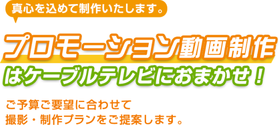 真心を込めて制作いたします。プロモーション動画はケーブルテレビにおまかせ！ご予算ご要望に合わせて撮影・制作プランをご提案します。