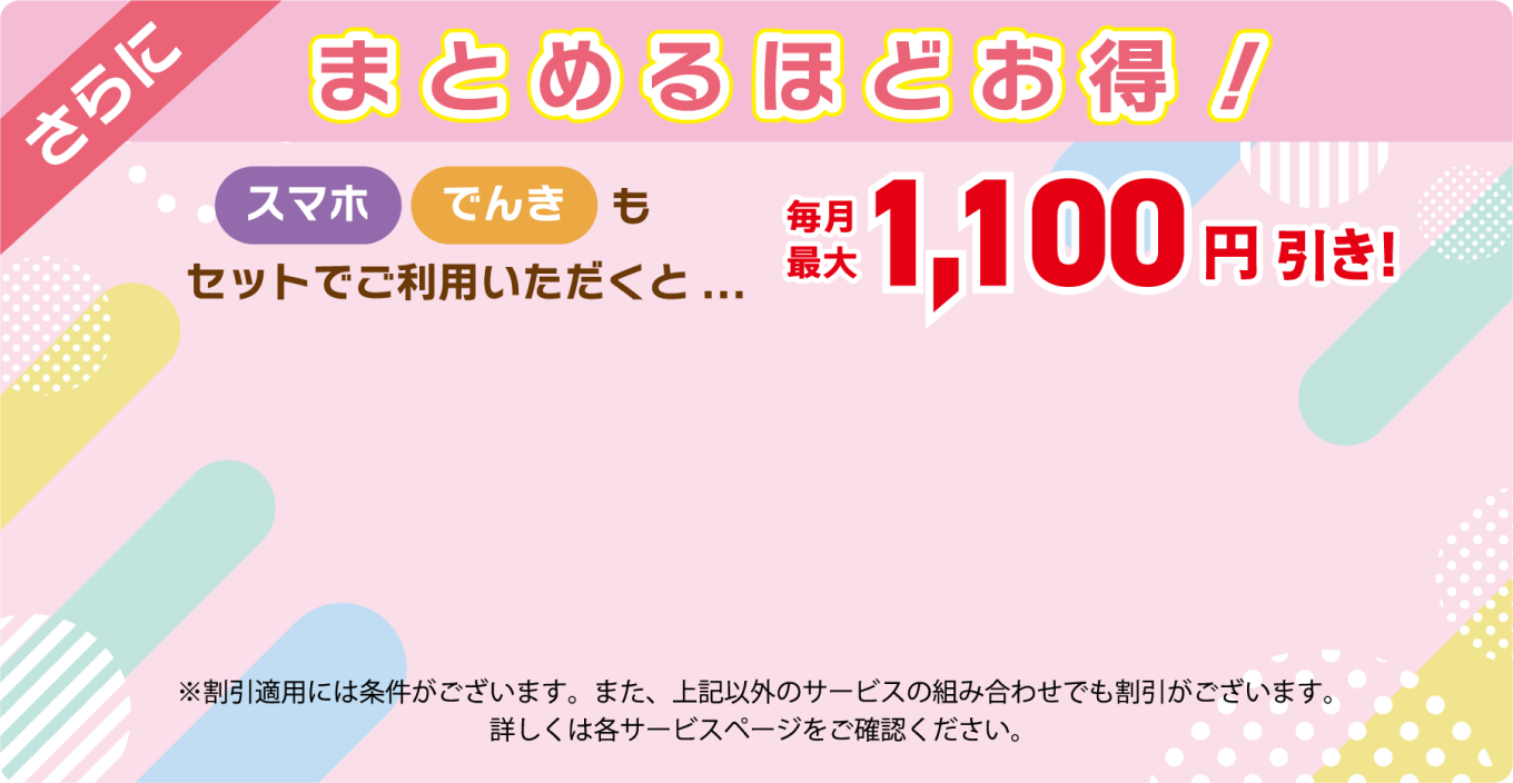 さらにまとめるほどお得！スマホ・でんきもセットでご利用いただくと...毎月最大1,100円引き！（※割引適用には条件がございます。また、上記以外のサービスの組み合わせでも割引がございます。詳しくは各サービスページをご確認ください。）